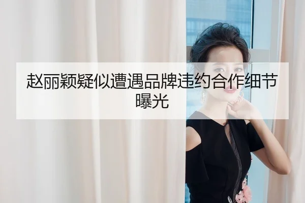 赵丽颖疑似遭遇品牌违约合作细节曝光